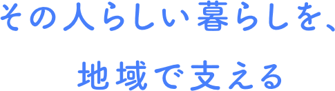 その人らしい暮らしを、地域で支える